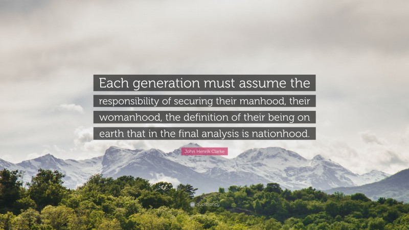 John Henrik Clarke Quote: “Each generation must assume the responsibility of securing their manhood, their womanhood, the definition of their being on earth that in the final analysis is nationhood.”