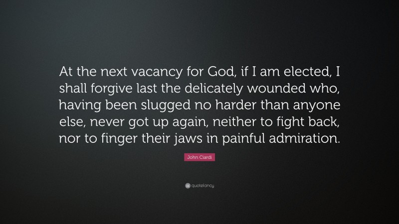 John Ciardi Quote: “At the next vacancy for God, if I am elected, I shall forgive last the delicately wounded who, having been slugged no harder than anyone else, never got up again, neither to fight back, nor to finger their jaws in painful admiration.”