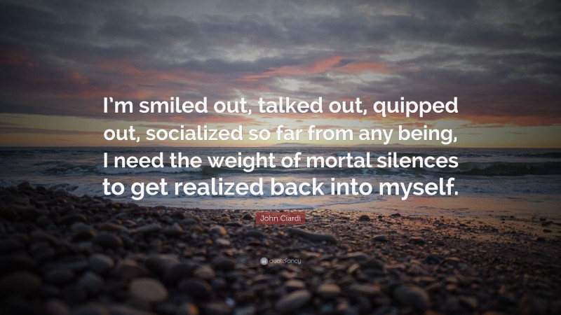 John Ciardi Quote: “I’m smiled out, talked out, quipped out, socialized so far from any being, I need the weight of mortal silences to get realized back into myself.”