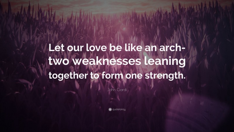 John Ciardi Quote: “Let our love be like an arch- two weaknesses leaning together to form one strength.”