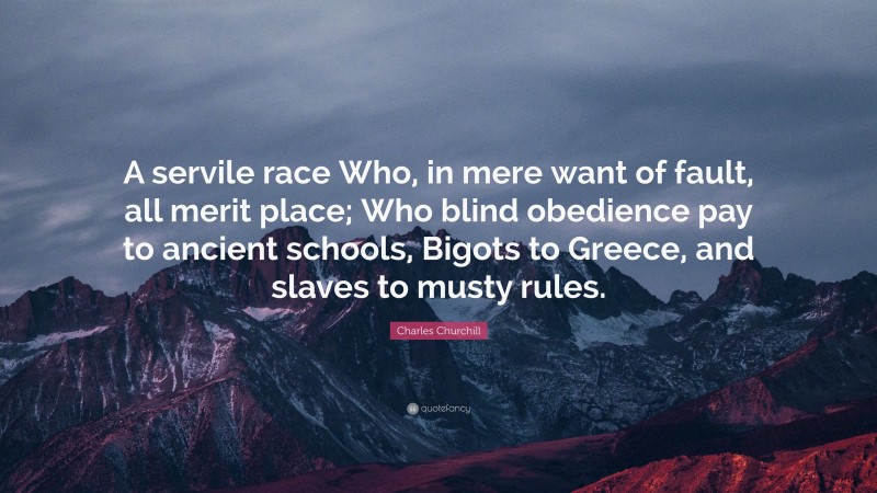 Charles Churchill Quote: “A servile race Who, in mere want of fault, all merit place; Who blind obedience pay to ancient schools, Bigots to Greece, and slaves to musty rules.”
