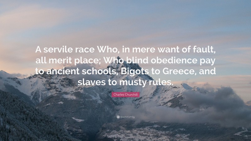 Charles Churchill Quote: “A servile race Who, in mere want of fault, all merit place; Who blind obedience pay to ancient schools, Bigots to Greece, and slaves to musty rules.”