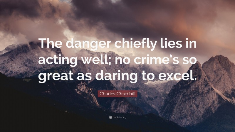 Charles Churchill Quote: “The danger chiefly lies in acting well; no crime’s so great as daring to excel.”