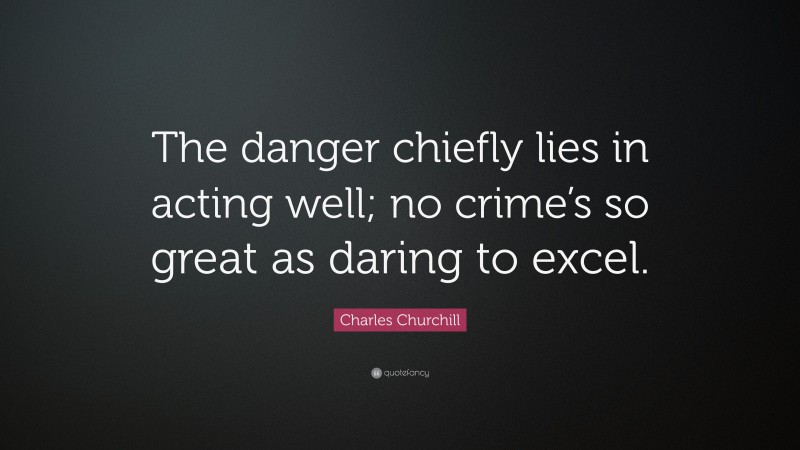 Charles Churchill Quote: “The danger chiefly lies in acting well; no crime’s so great as daring to excel.”