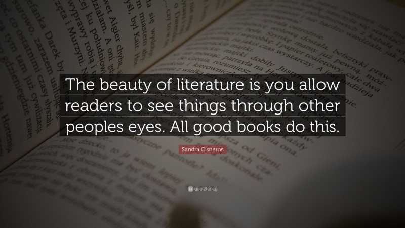 Sandra Cisneros Quote: “The beauty of literature is you allow readers to see things through other peoples eyes. All good books do this.”