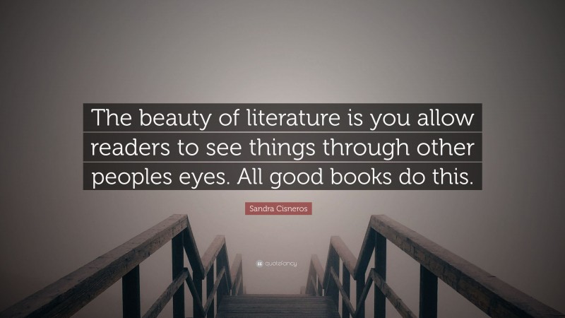 Sandra Cisneros Quote: “The beauty of literature is you allow readers to see things through other peoples eyes. All good books do this.”