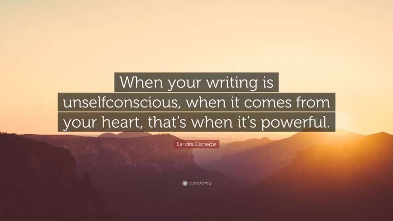 Sandra Cisneros Quote: “When your writing is unselfconscious, when it comes from your heart, that’s when it’s powerful.”