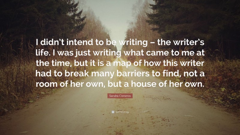 Sandra Cisneros Quote: “I didn’t intend to be writing – the writer’s life. I was just writing what came to me at the time, but it is a map of how this writer had to break many barriers to find, not a room of her own, but a house of her own.”