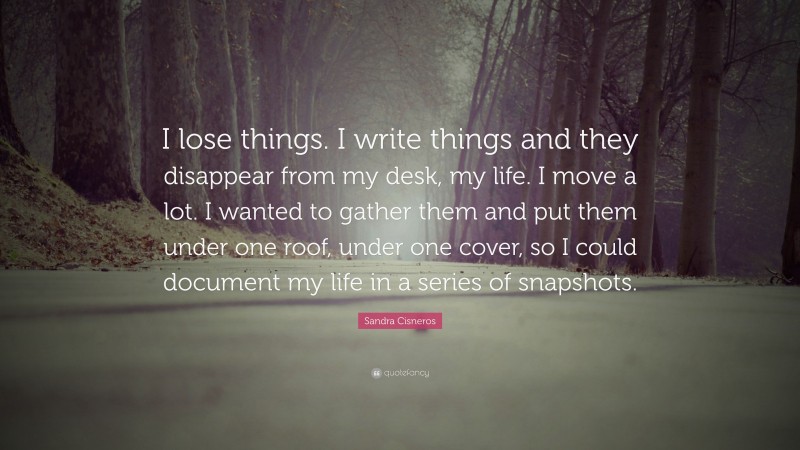 Sandra Cisneros Quote: “I lose things. I write things and they disappear from my desk, my life. I move a lot. I wanted to gather them and put them under one roof, under one cover, so I could document my life in a series of snapshots.”