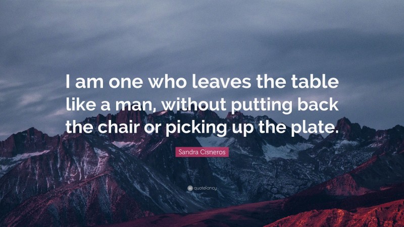 Sandra Cisneros Quote: “I am one who leaves the table like a man, without putting back the chair or picking up the plate.”