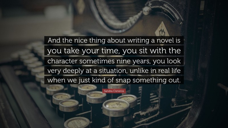 Sandra Cisneros Quote: “And the nice thing about writing a novel is you take your time, you sit with the character sometimes nine years, you look very deeply at a situation, unlike in real life when we just kind of snap something out.”
