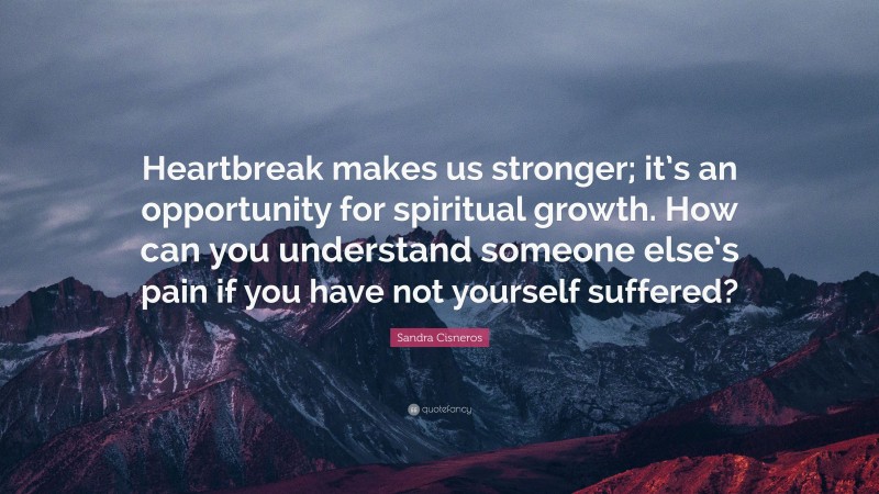 Sandra Cisneros Quote: “Heartbreak makes us stronger; it’s an opportunity for spiritual growth. How can you understand someone else’s pain if you have not yourself suffered?”