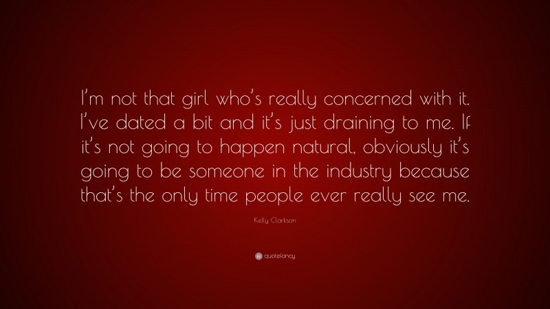 Kelly Clarkson Quote: “I’m not that girl who’s really concerned with it. I’ve dated a bit and it’s just draining to me. If it’s not going to happen natural, obviously it’s going to be someone in the industry because that’s the only time people ever really see me.”
