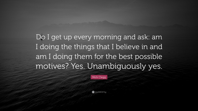 Nick Clegg Quote: “Do I get up every morning and ask: am I doing the things that I believe in and am I doing them for the best possible motives? Yes. Unambiguously yes.”