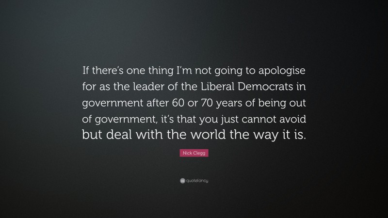 Nick Clegg Quote: “If there’s one thing I’m not going to apologise for as the leader of the Liberal Democrats in government after 60 or 70 years of being out of government, it’s that you just cannot avoid but deal with the world the way it is.”