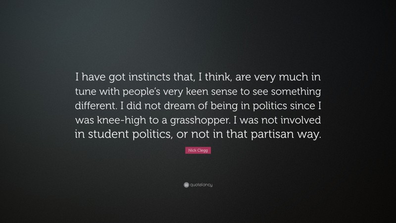 Nick Clegg Quote: “I have got instincts that, I think, are very much in tune with people’s very keen sense to see something different. I did not dream of being in politics since I was knee-high to a grasshopper. I was not involved in student politics, or not in that partisan way.”