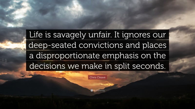 Chris Cleave Quote: “Life is savagely unfair. It ignores our deep-seated convictions and places a disproportionate emphasis on the decisions we make in split seconds.”