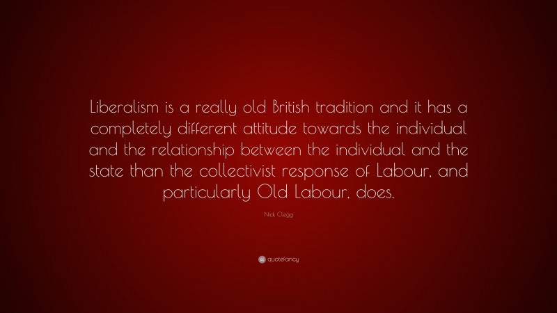 Nick Clegg Quote: “Liberalism is a really old British tradition and it has a completely different attitude towards the individual and the relationship between the individual and the state than the collectivist response of Labour, and particularly Old Labour, does.”