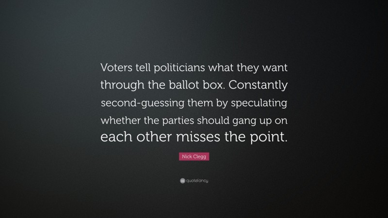 Nick Clegg Quote: “Voters tell politicians what they want through the ballot box. Constantly second-guessing them by speculating whether the parties should gang up on each other misses the point.”