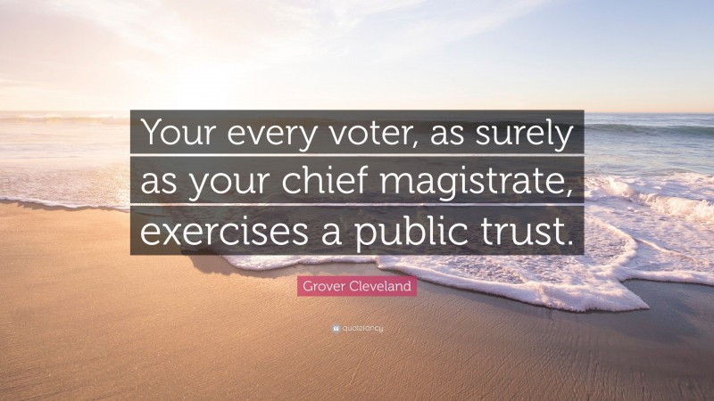 Grover Cleveland Quote: “Your every voter, as surely as your chief magistrate, exercises a public trust.”