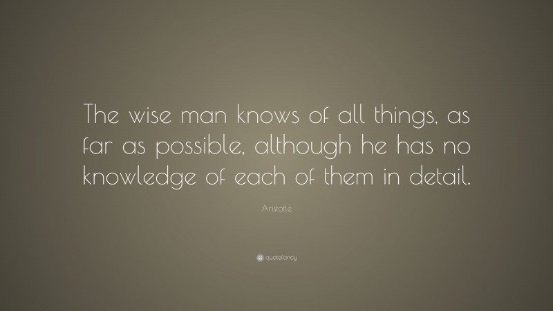 Aristotle Quote: “The wise man knows of all things, as far as possible, although he has no knowledge of each of them in detail.”