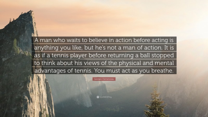 Georges Clemenceau Quote: “A man who waits to believe in action before acting is anything you like, but he’s not a man of action. It is as if a tennis player before returning a ball stopped to think about his views of the physical and mental advantages of tennis. You must act as you breathe.”