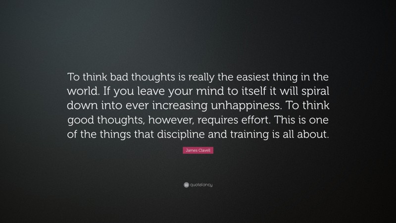 James Clavell Quote: “To think bad thoughts is really the easiest thing in the world. If you leave your mind to itself it will spiral down into ever increasing unhappiness. To think good thoughts, however, requires effort. This is one of the things that discipline and training is all about.”