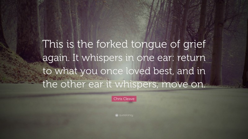 Chris Cleave Quote: “This is the forked tongue of grief again. It whispers in one ear: return to what you once loved best, and in the other ear it whispers, move on.”
