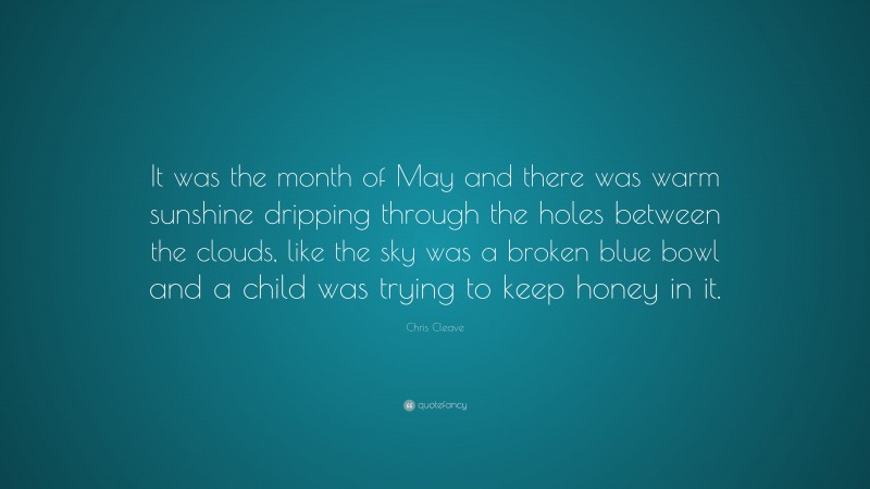 Chris Cleave Quote: “It was the month of May and there was warm sunshine dripping through the holes between the clouds, like the sky was a broken blue bowl and a child was trying to keep honey in it.”