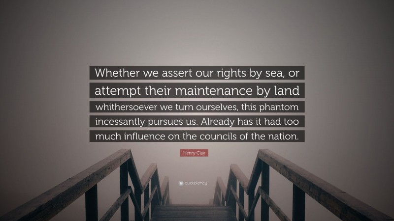 Henry Clay Quote: “Whether we assert our rights by sea, or attempt their maintenance by land whithersoever we turn ourselves, this phantom incessantly pursues us. Already has it had too much influence on the councils of the nation.”