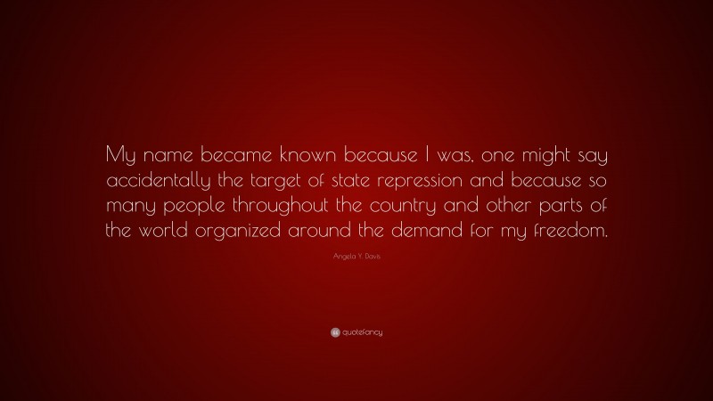 Angela Y. Davis Quote: “My name became known because I was, one might say accidentally the target of state repression and because so many people throughout the country and other parts of the world organized around the demand for my freedom.”