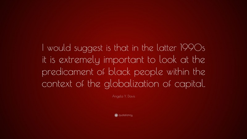 Angela Y. Davis Quote: “I would suggest is that in the latter 1990s it is extremely important to look at the predicament of black people within the context of the globalization of capital.”