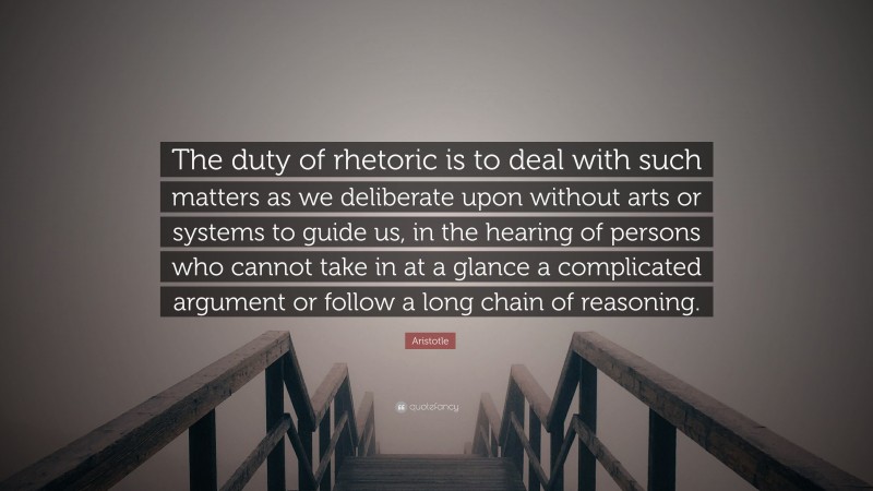 Aristotle Quote: “The duty of rhetoric is to deal with such matters as we deliberate upon without arts or systems to guide us, in the hearing of persons who cannot take in at a glance a complicated argument or follow a long chain of reasoning.”