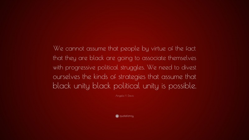 Angela Y. Davis Quote: “We cannot assume that people by virtue of the fact that they are black are going to associate themselves with progressive political struggles. We need to divest ourselves the kinds of strategies that assume that black unity black political unity is possible.”