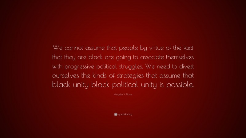 Angela Y. Davis Quote: “We cannot assume that people by virtue of the fact that they are black are going to associate themselves with progressive political struggles. We need to divest ourselves the kinds of strategies that assume that black unity black political unity is possible.”