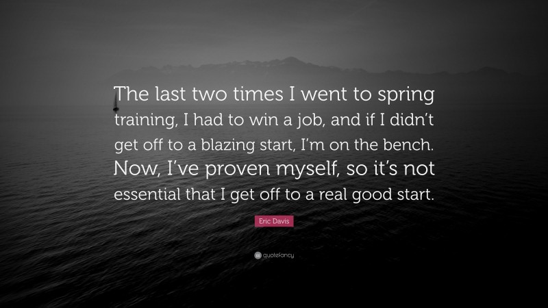 Eric Davis Quote: “The last two times I went to spring training, I had to win a job, and if I didn’t get off to a blazing start, I’m on the bench. Now, I’ve proven myself, so it’s not essential that I get off to a real good start.”