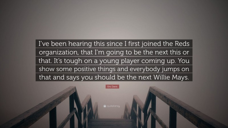 Eric Davis Quote: “I’ve been hearing this since I first joined the Reds organization, that I’m going to be the next this or that. It’s tough on a young player coming up. You show some positive things and everybody jumps on that and says you should be the next Willie Mays.”