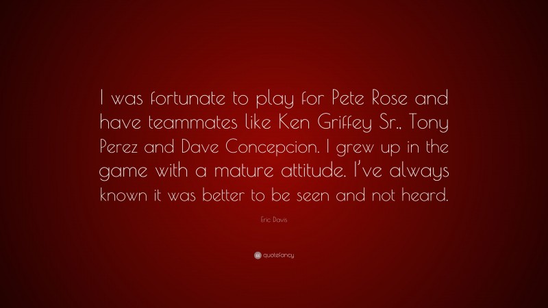 Eric Davis Quote: “I was fortunate to play for Pete Rose and have teammates like Ken Griffey Sr., Tony Perez and Dave Concepcion. I grew up in the game with a mature attitude. I’ve always known it was better to be seen and not heard.”