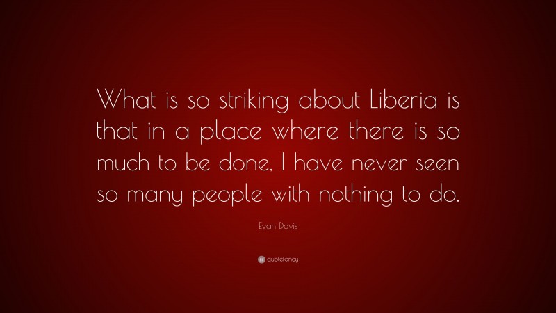 Evan Davis Quote: “What is so striking about Liberia is that in a place where there is so much to be done, I have never seen so many people with nothing to do.”