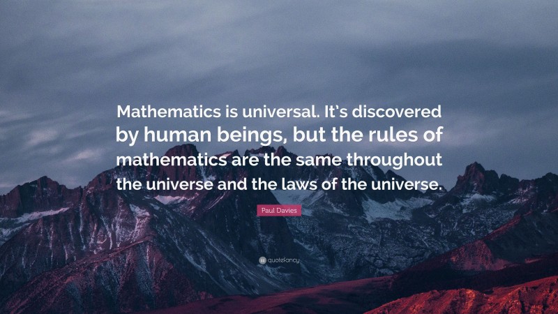 Paul Davies Quote: “Mathematics is universal. It’s discovered by human beings, but the rules of mathematics are the same throughout the universe and the laws of the universe.”
