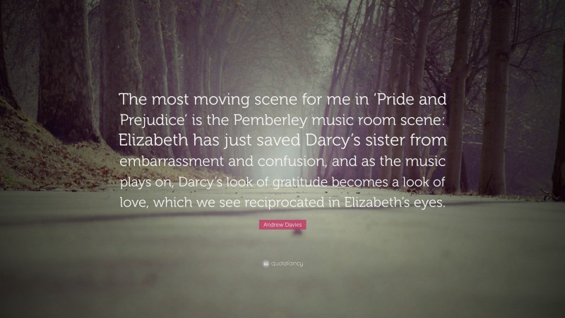 Andrew Davies Quote: “The most moving scene for me in ‘Pride and Prejudice’ is the Pemberley music room scene: Elizabeth has just saved Darcy’s sister from embarrassment and confusion, and as the music plays on, Darcy’s look of gratitude becomes a look of love, which we see reciprocated in Elizabeth’s eyes.”