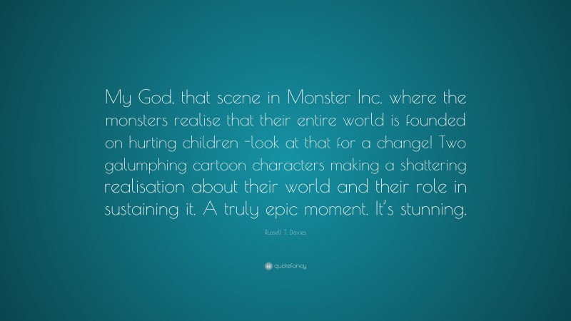 Russell T. Davies Quote: “My God, that scene in Monster Inc. where the monsters realise that their entire world is founded on hurting children -look at that for a change! Two galumphing cartoon characters making a shattering realisation about their world and their role in sustaining it. A truly epic moment. It’s stunning.”