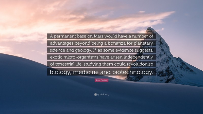 Paul Davies Quote: “A permanent base on Mars would have a number of advantages beyond being a bonanza for planetary science and geology. If, as some evidence suggests, exotic micro-organisms have arisen independently of terrestrial life, studying them could revolutionise biology, medicine and biotechnology.”