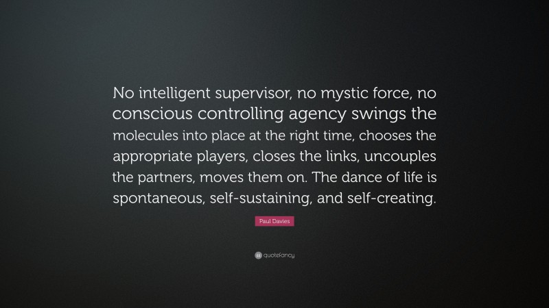 Paul Davies Quote: “No intelligent supervisor, no mystic force, no conscious controlling agency swings the molecules into place at the right time, chooses the appropriate players, closes the links, uncouples the partners, moves them on. The dance of life is spontaneous, self-sustaining, and self-creating.”