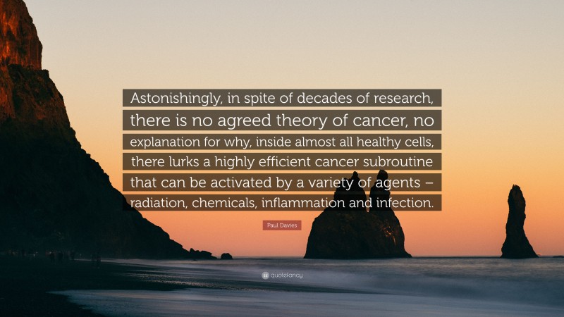 Paul Davies Quote: “Astonishingly, in spite of decades of research, there is no agreed theory of cancer, no explanation for why, inside almost all healthy cells, there lurks a highly efficient cancer subroutine that can be activated by a variety of agents – radiation, chemicals, inflammation and infection.”