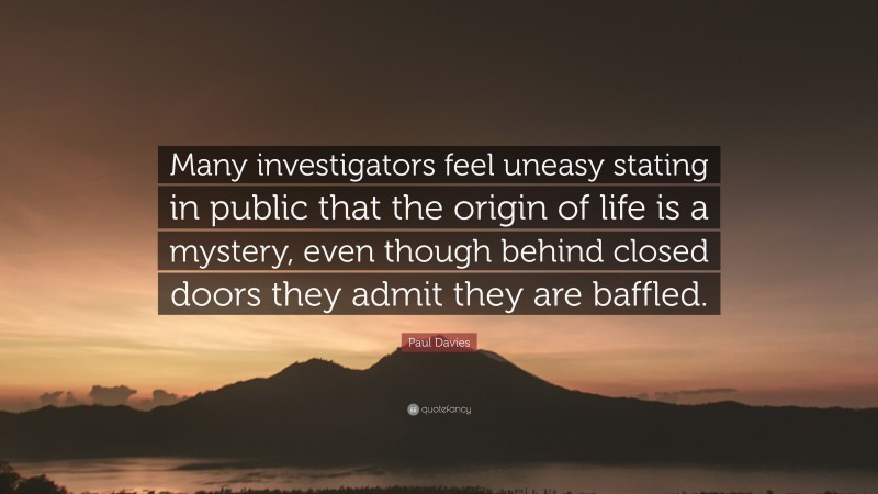 Paul Davies Quote: “Many investigators feel uneasy stating in public that the origin of life is a mystery, even though behind closed doors they admit they are baffled.”