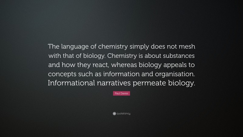 Paul Davies Quote: “The language of chemistry simply does not mesh with that of biology. Chemistry is about substances and how they react, whereas biology appeals to concepts such as information and organisation. Informational narratives permeate biology.”