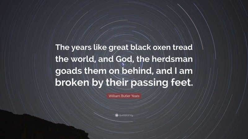 William Butler Yeats Quote: “The years like great black oxen tread the world, and God, the herdsman goads them on behind, and I am broken by their passing feet.”