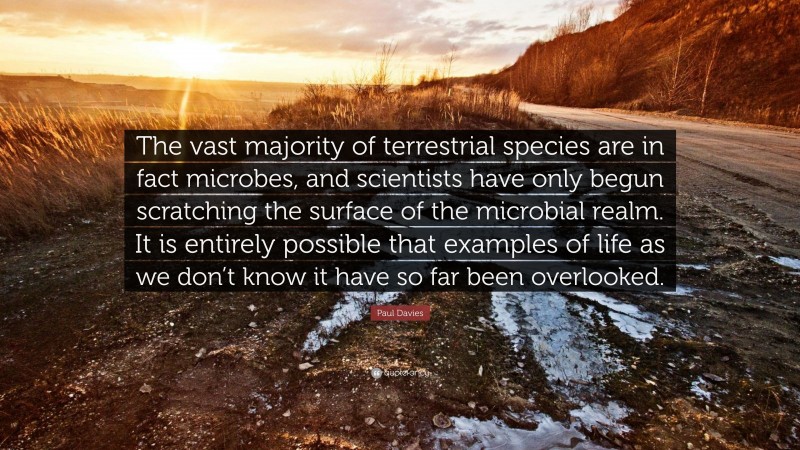 Paul Davies Quote: “The vast majority of terrestrial species are in fact microbes, and scientists have only begun scratching the surface of the microbial realm. It is entirely possible that examples of life as we don’t know it have so far been overlooked.”