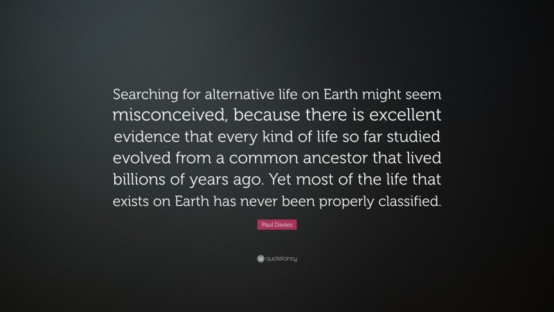 Paul Davies Quote: “Searching for alternative life on Earth might seem misconceived, because there is excellent evidence that every kind of life so far studied evolved from a common ancestor that lived billions of years ago. Yet most of the life that exists on Earth has never been properly classified.”